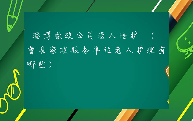 淄博家政公司老人陪护 (曹县家政服务单位老人护理有哪些)